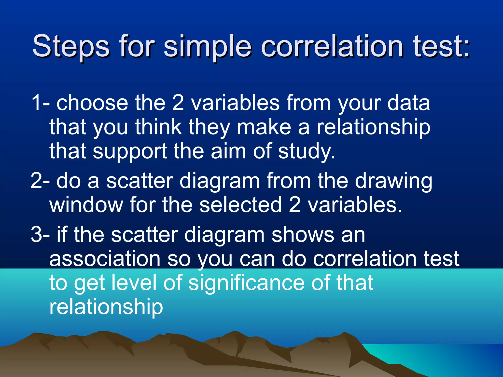 Steps for simple correlation test:Steps for simple correlation test:
1- choose the 2 variables from your data
that you think they make a relationship
that support the aim of study.
2- do a scatter diagram from the drawing
window for the selected 2 variables.
3- if the scatter diagram shows an
association so you can do correlation test
to get level of significance of that
relationship
 