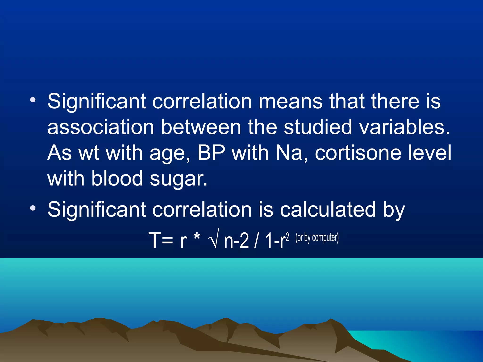 • Significant correlation means that there is
association between the studied variables.
As wt with age, BP with Na, cortisone level
with blood sugar.
• Significant correlation is calculated by
T= r * √ n-2 / 1-r2 (orbycomputer)
 