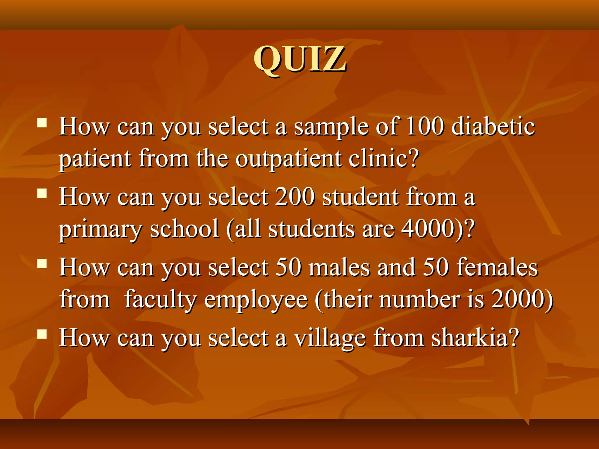 QUIZQUIZ
 How can you select a sample of 100 diabeticHow can you select a sample of 100 diabetic
patient from the outpatient clinic?patient from the outpatient clinic?
 How can you select 200 student from aHow can you select 200 student from a
primary school (all students are 4000)?primary school (all students are 4000)?
 How can you select 50 males and 50 femalesHow can you select 50 males and 50 females
from faculty employee (their number is 2000)from faculty employee (their number is 2000)
 How can you select a village from sharkia?How can you select a village from sharkia?
 