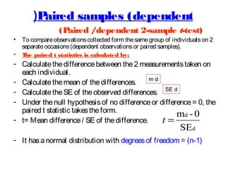 (P
aired samples (dependent
•
•

(P
aired /dependent 2-sample t-test)

To compare observations collected form the same group of individuals on 2
separate occasions (dependent observations or paired samples).
T paired t statistics is calculated by:
he

- Calculate the difference between the 2 measurements taken on
each individual.
md
- Calculate the mean of the differences.
- Calculate the SE of the observed differences. SE d
- Under the null hypothesis of no difference or difference = 0, the
paired t statistic takes the form.
md - 0
- t= Mean difference / SE of the difference.
t=

SEd

- It has a normal distribution with degrees of freedom = (n-1)

 