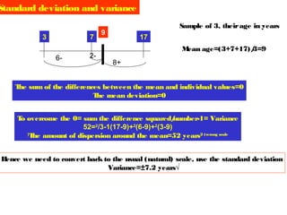 Standard deviation and variance
3

7
6-

2-

Sample of 3, their age in years

9

17
M
ean age=(3+7+17)/
3=9
8+

T sum of the differences between the mean and individual values=0
he
T mean deviation=0
he
T overcome the 0= sum the difference squared/
o
number-1= Variance
52=2/3-1(17-9)+2(6-9)+2(3-9)
)
T amount of dispersion around the mean=52 years2 (wrong scale
he
H
ence we need to convert back to the usual (natural) scale, use the standard deviation
Variance=±7.2 years√

 