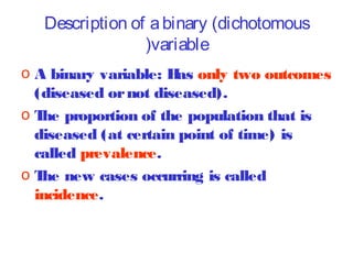 Description of a binary (dichotomous
(variable
o A binary variable: H only two outcomes
as
(diseased or not diseased).
o T proportion of the population that is
he
diseased (at certain point of time) is
called prevalence.
o T new cases occurring is called
he
incidence.

 