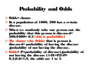 P
robability and Odds
o Odds= chance
o In a population of 1000, 200 has a certain
disease.
o W
hen we randomly take one person out, the
probability that this person is diseased=
200/
1000= 0.2 (this is probability)
o T chance (the Odds) that is person is
he
diseased= probability of having the disease
/
probability of not having the disease.
o Odds= P (probability of disease)/
probability of
not having the disease (1-P / =
)=P 1-P
0.2/
0.8=1/ the odds are 1 to 4.
4,

 