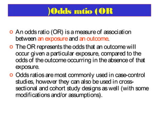 )Odds ratio (OR
o An odds ratio (OR) is a measure of association
between an exposure and an outcome.
o The OR represents the odds that an outcome will
occur given a particular exposure, compared to the
odds of the outcome occurring in the absence of that
exposure.
o Odds ratios are most commonly used in case-control
studies, however they can also be used in crosssectional and cohort study designs as well (with some
modifications and/or assumptions).

 