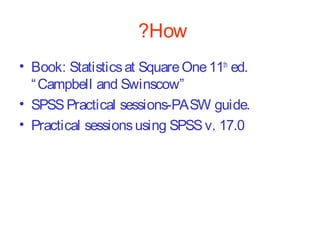 ?How
• Book: Statistics at Square One 11th ed.
“ Campbell and Swinscow”
• SPSS Practical sessions-PASW guide.
• Practical sessions using SPSS v. 17.0

 