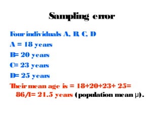Sampling error
F
our individuals A, B C, D
,
A = 18 years
B 20 years
=
C= 23 years
D= 25 years
T
heir mean age is = 18+20+23+ 25=
86/ 21.5 years (population mean μ).
4=

 