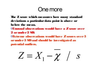 One more
T Z score which measures how many standard
he
deviations a particular data point is above or
below the mean.
oUnusual observations would have a Z score over
2 or under 2 SD.
oE
xtreme observations would have Z scores over 3
or under 3 SD and should be investigated as
potential outliers.

Z = X1 − χ

s

 