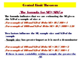 Central L
imit T
heorem
.T formula for SE= SD/
he
√n
T formula indicates that we are estimating the SE given
he
.the S.D of a sample of size n
.For a sam of 100 a S.D of 40 the SE= 40 /
ple
nd
√100 = 4
.For a sam of 1000 and S.D of 40 the SE= 40 /√1000 = 1.26
ple
T factors influence the SE sample size and S.D of the
wo
,
:sample
. Sample size has greater impact as it is used a denominator
.For a sam of 100 a S.D of 20 the SE = 20 /√100 = 2
ple
nd
.For a sam of 100 a S.D of 40 the SE = 40 /√100 = 4
ple
nd
If there is more variability within a sample the greater the
.SE

 