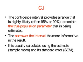 C.I
• The confidence interval provides a range that
is highly likely (often 95% or 99%) to contain
the true population parameter that is being
estimated.
• The narrower the interval the more informative
is the result.
• It is usually calculated using the estimate
(sample mean) and its standard error (SEM).

 