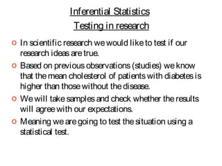 Inferential Statistics
Testing in research
o In scientific research we would like to test if our
research ideas are true.
o Based on previous observations (studies) we know
that the mean cholesterol of patients with diabetes is
higher than those without the disease.
o We will take samples and check whether the results
will agree with our expectations.
o Meaning we are going to test the situation using a
statistical test.

 