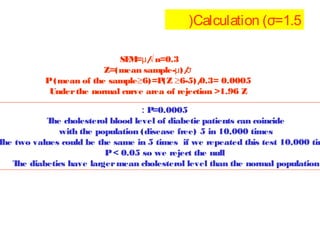 (Calculation (σ=1.5
SE =μ/ n=0.3
M √
Z=(mean sample-μ)/
σ
P (mean of the sample≥6)=P ≥6-5)/
(Z
0.3= 0.0005
Under the normal curve area of rejection >1.96 Z

: P=0.0005
T cholesterol blood level of diabetic patients can coincide
he
with the population (disease free) 5 in 10,000 times
T two values could be the same in 5 times if we repeated this test 10,000 tim
he
P < 0.05 so we reject the null
T diabetics have larger mean cholesterol level than the normal population
he

 