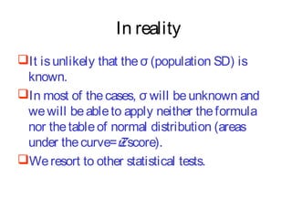 In reality
It is unlikely that the σ (population SD) is
known.
In most of the cases, σ will be unknown and
we will be able to apply neither the formula
nor the table of normal distribution (areas
under the curve=Z score).
We resort to other statistical tests.

 