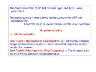 The Alpha-Fetoprotein (AFP) test has both Type I and Type II error
. possibilities
This test screens the mother’ s blood during pregnancy for AFP and
. determines risk
.
Abnormally high or low levels may indicate Down syndrome
Ha: patient is unhealthy

H0: patient is healthy

Error Type I (False positive or False Rejection) is: Test wrongly indicates
that patient has a Down syndrome, which means that pregnancy must be
.aborted for no reason
Error Type II (False negative or False Acceptance) is: Test is negative and
the child will be born with multiple anomalies

 