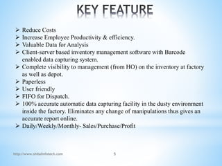  Reduce Costs
 Increase Employee Productivity & efficiency.
 Valuable Data for Analysis
 Client-server based inventory management software with Barcode
enabled data capturing system.
 Complete visibility to management (from HO) on the inventory at factory
as well as depot.
 Paperless
 User friendly
 FIFO for Dispatch.
 100% accurate automatic data capturing facility in the dusty environment
inside the factory. Eliminates any change of manipulations thus gives an
accurate report online.
 Daily/Weekly/Monthly- Sales/Purchase/Profit
http://www.shitalinfotech.com 5
 