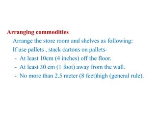 Arranging commodities
Arrange the store room and shelves as following:
If use pallets , stack cartons on pallets-
- At least 10cm (4 inches) off the floor.
- At least 30 cm (1 foot) away from the wall.
- No more than 2.5 meter (8 feet)high (general rule).
 