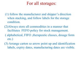 For all storages:
(1) follow the manufacturer and shipper’s direction
when stacking, and follow labels for the storage
condition.
(2)Always store all commodities in a manner that
facilitates FEFO policy for stock management.
( alphabetical, FIFO ,therapeutic classes, dosage form
etc.)
(3) Arrange carton so arrow point up and identification
labels, expiry dates, manufacturing dates are visible.
 