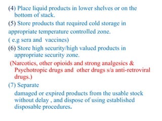(4) Place liquid products in lower shelves or on the
bottom of stack.
(5) Store products that required cold storage in
appropriate temperature controlled zone.
( e.g sera and vaccines)
(6) Store high security/high valued products in
appropriate security zone.
(Narcotics, other opioids and strong analgesics &
Psychotropic drugs and other drugs s/a anti-retroviral
drugs.)
(7) Separate
damaged or expired products from the usable stock
without delay , and dispose of using established
disposable procedures.
 