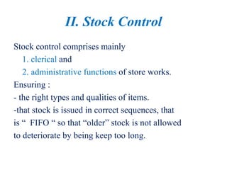 II. Stock Control
Stock control comprises mainly
1. clerical and
2. administrative functions of store works.
Ensuring :
- the right types and qualities of items.
-that stock is issued in correct sequences, that
is “ FIFO “ so that “older” stock is not allowed
to deteriorate by being keep too long.
 