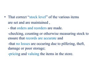 • That correct “stock level” of the various items
are set and are maintained ,
- that orders and reorders are made.
-checking, counting or otherwise measuring stock to
ensure that records are accurate and
-that no losses are occuring due to pilfering, theft,
damage or poor storage;
-pricing and valuing the items in the store.
 