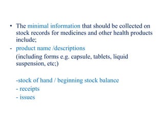 • The minimal information that should be collected on
stock records for medicines and other health products
include;
- product name /descriptions
(including forms e.g. capsule, tablets, liquid
suspension, etc;)
-stock of hand / beginning stock balance
- receipts
- issues
 