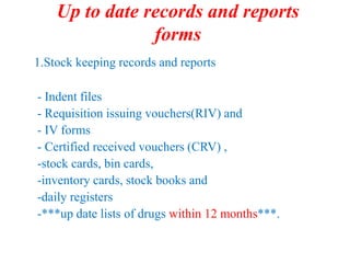 Up to date records and reports
forms
1.Stock keeping records and reports
- Indent files
- Requisition issuing vouchers(RIV) and
- IV forms
- Certified received vouchers (CRV) ,
-stock cards, bin cards,
-inventory cards, stock books and
-daily registers
-***up date lists of drugs within 12 months***.
 