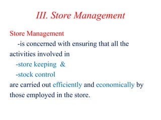 III. Store Management
Store Management
-is concerned with ensuring that all the
activities involved in
-store keeping &
-stock control
are carried out efficiently and economically by
those employed in the store.
 