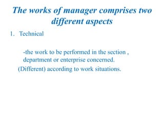 The works of manager comprises two
different aspects
1. Technical
-the work to be performed in the section ,
department or enterprise concerned.
(Different) according to work situations.
 