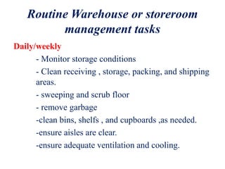 Routine Warehouse or storeroom
management tasks
Daily/weekly
- Monitor storage conditions
- Clean receiving , storage, packing, and shipping
areas.
- sweeping and scrub floor
- remove garbage
-clean bins, shelfs , and cupboards ,as needed.
-ensure aisles are clear.
-ensure adequate ventilation and cooling.
 