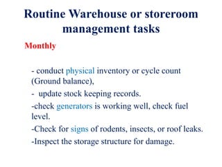 Routine Warehouse or storeroom
management tasks
Monthly
- conduct physical inventory or cycle count
(Ground balance),
- update stock keeping records.
-check generators is working well, check fuel
level.
-Check for signs of rodents, insects, or roof leaks.
-Inspect the storage structure for damage.
 
