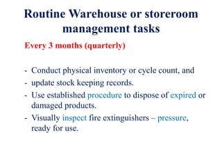 Routine Warehouse or storeroom
management tasks
Every 3 months (quarterly)
- Conduct physical inventory or cycle count, and
- update stock keeping records.
- Use established procedure to dispose of expired or
damaged products.
- Visually inspect fire extinguishers – pressure,
ready for use.
 