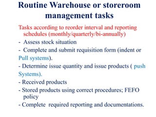Routine Warehouse or storeroom
management tasks
Tasks according to reorder interval and reporting
schedules (monthly/quarterly/bi-annually)
- Assess stock situation
- Complete and submit requisition form (indent or
Pull systems).
- Determine issue quantity and issue products ( push
Systems).
- Received products
- Stored products using correct procedures; FEFO
policy
- Complete required reporting and documentations.
 