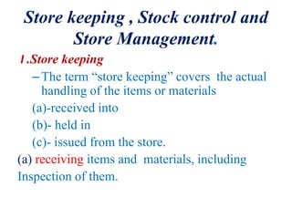 Store keeping , Stock control and
Store Management.
I .Store keeping
–The term “store keeping” covers the actual
handling of the items or materials
(a)-received into
(b)- held in
(c)- issued from the store.
(a) receiving items and materials, including
Inspection of them.
 