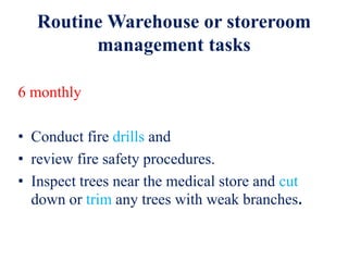Routine Warehouse or storeroom
management tasks
6 monthly
• Conduct fire drills and
• review fire safety procedures.
• Inspect trees near the medical store and cut
down or trim any trees with weak branches.
 