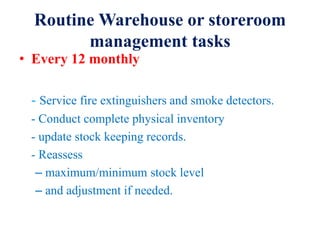 Routine Warehouse or storeroom
management tasks
• Every 12 monthly
- Service fire extinguishers and smoke detectors.
- Conduct complete physical inventory
- update stock keeping records.
- Reassess
– maximum/minimum stock level
– and adjustment if needed.
 