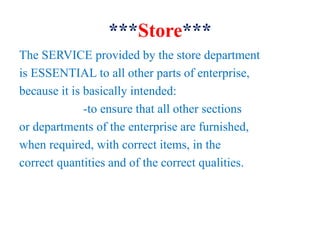 ***Store***
The SERVICE provided by the store department
is ESSENTIAL to all other parts of enterprise,
because it is basically intended:
-to ensure that all other sections
or departments of the enterprise are furnished,
when required, with correct items, in the
correct quantities and of the correct qualities.
 