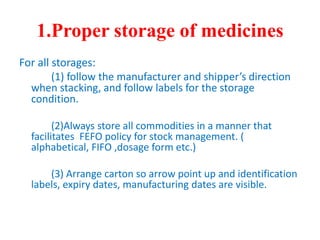 1.Proper storage of medicines
For all storages:
(1) follow the manufacturer and shipper’s direction
when stacking, and follow labels for the storage
condition.
(2)Always store all commodities in a manner that
facilitates FEFO policy for stock management. (
alphabetical, FIFO ,dosage form etc.)
(3) Arrange carton so arrow point up and identification
labels, expiry dates, manufacturing dates are visible.
 