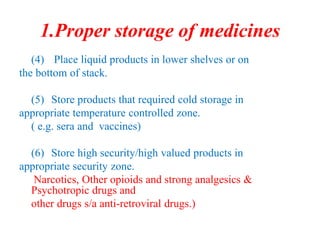 1.Proper storage of medicines
(4) Place liquid products in lower shelves or on
the bottom of stack.
(5) Store products that required cold storage in
appropriate temperature controlled zone.
( e.g. sera and vaccines)
(6) Store high security/high valued products in
appropriate security zone.
Narcotics, Other opioids and strong analgesics &
Psychotropic drugs and
other drugs s/a anti-retroviral drugs.)
 