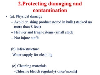 2.Protecting damaging and
contamination
• (a). Physical damage
– Avoid crushing product stored in bulk.(stacked no
more than 8 feet)
– Heavier and fragile items- small stack
– Not injure staffs
(b) Infra-structure
-Water supply for cleaning
(c) Cleaning materials
-Chlorine bleach regularly( once/month)
 