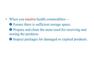 • When you receive health commodities—
➊ Ensure there is sufficient storage space.
➋ Prepare and clean the areas used for receiving and
storing the products.
➌ Inspect packages for damaged or expired products.
 