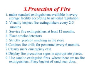 3.Protection of Fire
1. make standard extinguishers available in every
storage facility according to national regulation.
2. Visually inspect fire extinguishers every 2-3
months
3. Service fire extinguishers at least 12 months.
4. Place smoke detectors
5. Strictly prohibit smoking in the store
6.Conduct fire drills for personnel every 6 months.
7.Clearly mark emergency exit.
8.Display fire precaution signs in appropriate places.
9. Use sand to extinguish fires where there are no fire
extinguishers. Place bucket of sand near door.
 