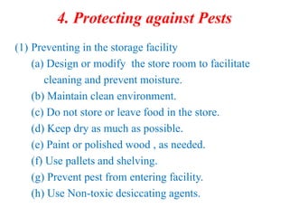 4. Protecting against Pests
(1) Preventing in the storage facility
(a) Design or modify the store room to facilitate
cleaning and prevent moisture.
(b) Maintain clean environment.
(c) Do not store or leave food in the store.
(d) Keep dry as much as possible.
(e) Paint or polished wood , as needed.
(f) Use pallets and shelving.
(g) Prevent pest from entering facility.
(h) Use Non-toxic desiccating agents.
 