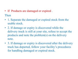 • If Products are damaged or expired .
Then
• 1. Separate the damaged or expired stock from the
usable stock.
• 2. If damage or expiry is discovered while the
delivery truck is still at your site, refuse to accept the
products and note the problem(s) on the delivery
note.
• 3. If damage or expiry is discovered after the delivery
truck has departed, follow your facility’s procedures
for handling damaged or expired stock.
 
