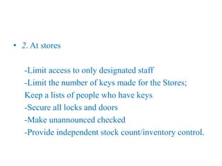 • 2. At stores
-Limit access to only designated staff
-Limit the number of keys made for the Stores;
Keep a lists of people who have keys
-Secure all locks and doors
-Make unannounced checked
-Provide independent stock count/inventory control.
 