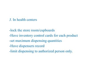 3. In health centers
-lock the store room/cupboards
-Have inventory control cards for each product
-set maximum dispensing quantities
-Have dispensers record
-limit dispensing to authorized person only.
 