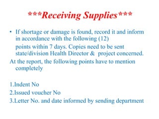 ***Receiving Supplies***
• If shortage or damage is found, record it and inform
in accordance with the following (12)
points within 7 days. Copies need to be sent
state/division Health Director & project concerned.
At the report, the following points have to mention
completely
1.Indent No
2.Issued voucher No
3.Letter No. and date informed by sending department
 