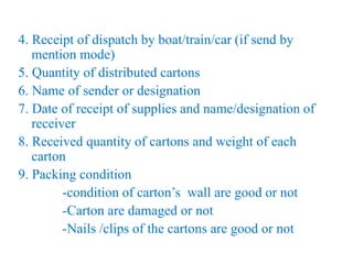 4. Receipt of dispatch by boat/train/car (if send by
mention mode)
5. Quantity of distributed cartons
6. Name of sender or designation
7. Date of receipt of supplies and name/designation of
receiver
8. Received quantity of cartons and weight of each
carton
9. Packing condition
-condition of carton’s wall are good or not
-Carton are damaged or not
-Nails /clips of the cartons are good or not
 