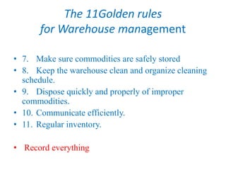 The 11Golden rules
for Warehouse management
• 7. Make sure commodities are safely stored
• 8. Keep the warehouse clean and organize cleaning
schedule.
• 9. Dispose quickly and properly of improper
commodities.
• 10. Communicate efficiently.
• 11. Regular inventory.
• Record everything
 