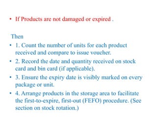 • If Products are not damaged or expired .
Then
• 1. Count the number of units for each product
received and compare to issue voucher.
• 2. Record the date and quantity received on stock
card and bin card (if applicable).
• 3. Ensure the expiry date is visibly marked on every
package or unit.
• 4. Arrange products in the storage area to facilitate
the first-to-expire, first-out (FEFO) procedure. (See
section on stock rotation.)
 