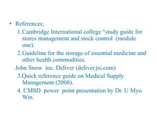 • References;
1.Cambridge International college “study guide for
stores management and stock control (module
one).
2.Guideline for the storage of essential medicine and
other health commodities.
John Snow inc. Deliver (deliver.jsi.com)
3.Quick reference guide on Medical Supply
Management (2008).
4. CMSD power point presentation by Dr. U Myo
Win.
 