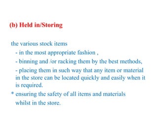 (b) Held in/Storing
the various stock items
- in the most appropriate fashion ,
- binning and /or racking them by the best methods,
- placing them in such way that any item or material
in the store can be located quickly and easily when it
is required.
* ensuring the safety of all items and materials
whilst in the store.
 